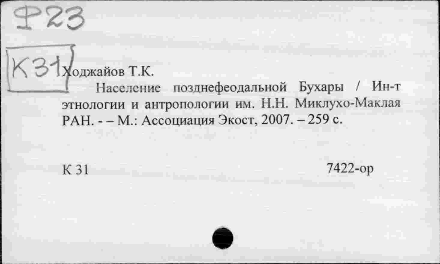 ﻿лоджайов Т.К.
Население позднефеодальной Бухары / Ин-т этнологии и антропологии им. Н.Н. Миклухо-Маклая РАН. - - М.: Ассоциация Экост, 2007. - 259 с.
К 31
7422-ор